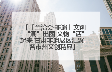 「兰洽会·非遗」文创“潮”出圈 文物“活”起来 甘肃非遗展区汇聚各市州文创精品