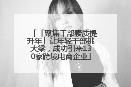 「聚焦干部素质提升年」让年轻干部挑大梁，成功引来130家跨境电商企业