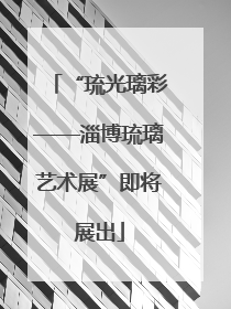 “琉光璃彩——淄博琉璃艺术展”即将展出