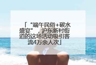 “端午民俗+碳水盛宴”，沪东新村街道的这场活动吸引客流4万余人次