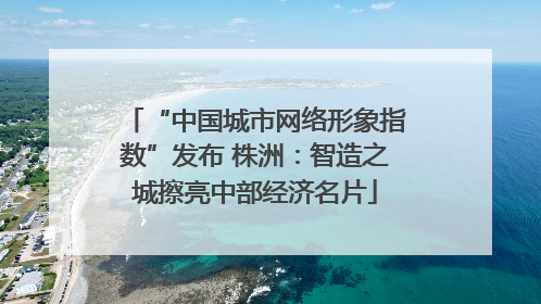 “中国城市网络形象指数”发布 株洲：智造之城擦亮中部经济名片