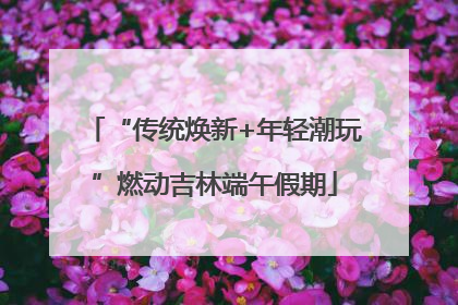 “传统焕新+年轻潮玩”燃动吉林端午假期
