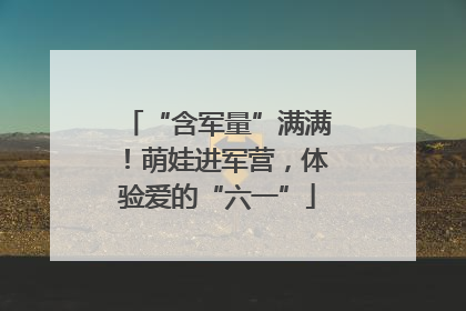 “含军量”满满！萌娃进军营，体验爱的“六一”