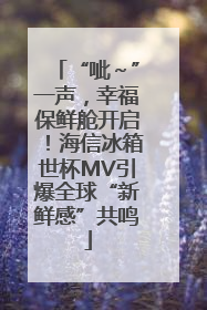 “呲～”一声，幸福保鲜舱开启！海信冰箱世杯MV引爆全球“新鲜感”共鸣