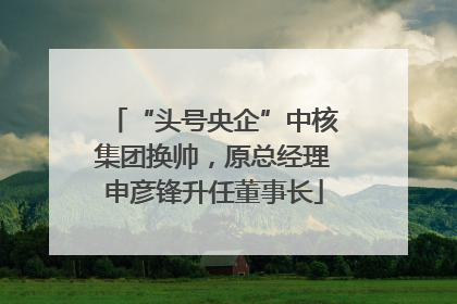 “头号央企”中核集团换帅，原总经理申彦锋升任董事长