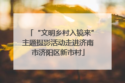 “文明乡村入镜来”主题摄影活动走进济南市济阳区新市村