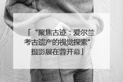 “聚焦古迹：爱尔兰考古遗产的视觉探索”摄影展在蓉开幕