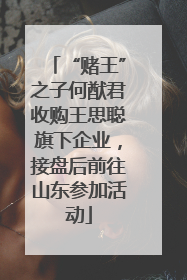 “赌王”之子何猷君收购王思聪旗下企业，接盘后前往山东参加活动