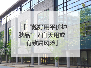 “超好用平价护肤品”？白天用或有致癌风险