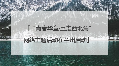 “青春华章·重走西北角”网络主题活动在兰州启动