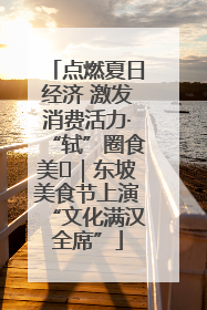 点燃夏日经济 激发消费活力·“轼”圈食美⑪｜东坡美食节上演“文化满汉全席”