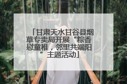甘肃天水甘谷县烟草专卖局开展“粽香慰童稚，邻里共端阳”主题活动