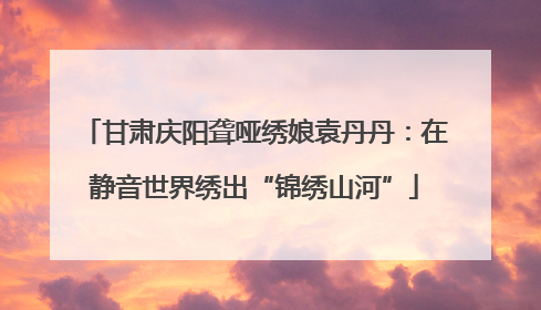 甘肃庆阳聋哑绣娘袁丹丹：在静音世界绣出“锦绣山河”