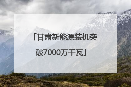 甘肃新能源装机突破7000万千瓦
