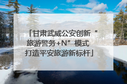 甘肃武威公安创新“旅游警务+N”模式 打造平安旅游新标杆