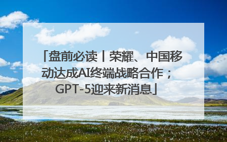 盘前必读丨荣耀、中国移动达成AI终端战略合作；GPT-5迎来新消息