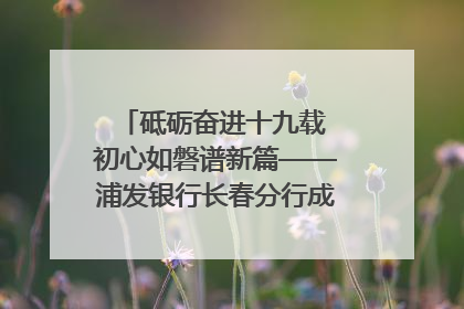 砥砺奋进十九载 初心如磐谱新篇——浦发银行长春分行成立19周年助力吉林省全面振兴纪实