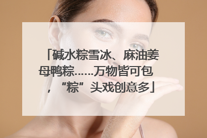 碱水粽雪冰、麻油姜母鸭粽……万物皆可包，“粽”头戏创意多