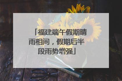 福建端午假期晴雨相间，假期后半段雨势增强