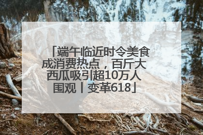 端午临近时令美食成消费热点，百斤大西瓜吸引超10万人围观丨变革618