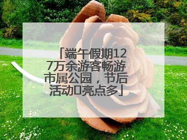 端午假期127万余游客畅游市属公园，节后活动﻿亮点多