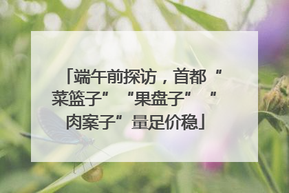 端午前探访，首都“菜篮子”“果盘子”“肉案子”量足价稳