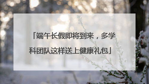 端午长假即将到来，多学科团队这样送上健康礼包