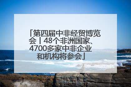 第四届中非经贸博览会丨48个非洲国家、4700多家中非企业和机构将参会