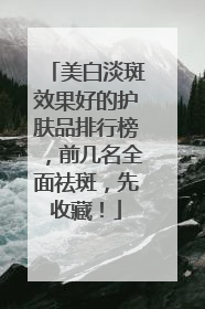 美白淡斑效果好的护肤品排行榜，前几名全面祛斑，先收藏！