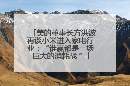 美的董事长方洪波再谈小米进入家电行业：“谁赢都是一场巨大的消耗战 ”