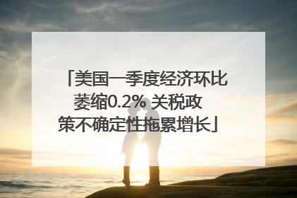 美国一季度经济环比萎缩0.2% 关税政策不确定性拖累增长