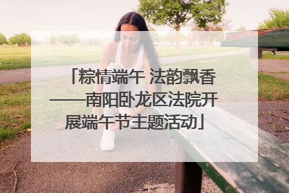 粽情端午 法韵飘香——南阳卧龙区法院开展端午节主题活动
