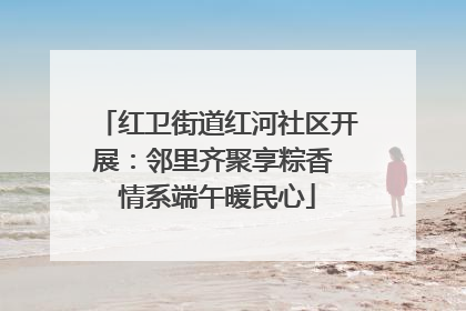 红卫街道红河社区开展：邻里齐聚享粽香 情系端午暖民心
