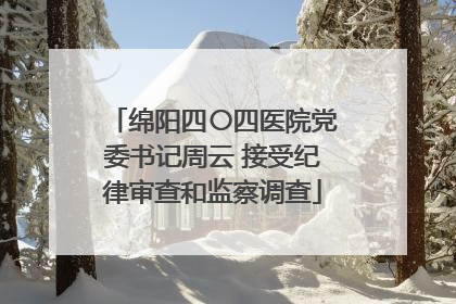 绵阳四〇四医院党委书记周云 接受纪律审查和监察调查