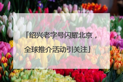 绍兴老字号闪耀北京，全球推介活动引关注
