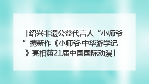 绍兴非遗公益代言人“小师爷”携新作《小师爷·中华游学记》亮相第21届中国国际动漫