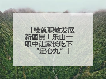 绘就职教发展新图景！乐山一职中让家长吃下“定心丸”