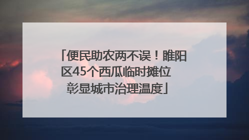 便民助农两不误！睢阳区45个西瓜临时摊位 彰显城市治理温度