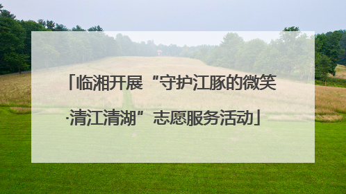 临湘开展“守护江豚的微笑·清江清湖”志愿服务活动
