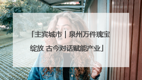 主宾城市｜泉州万件瑰宝绽放 古今对话赋能产业