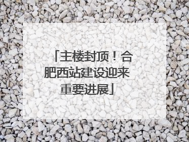 主楼封顶！合肥西站建设迎来重要进展