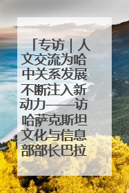 专访｜人文交流为哈中关系发展不断注入新动力——访哈萨克斯坦文化与信息部部长巴拉耶娃