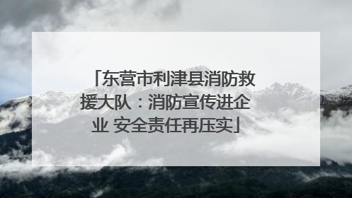 东营市利津县消防救援大队：消防宣传进企业 安全责任再压实