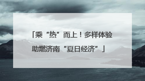 乘“热”而上！多样体验助燃济南“夏日经济”