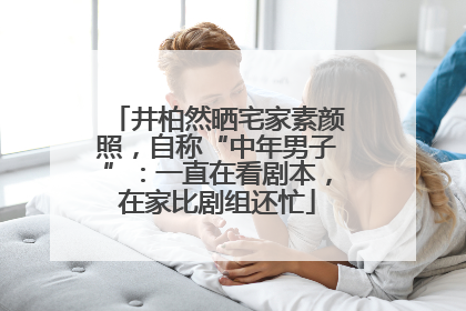 井柏然晒宅家素颜照，自称“中年男子”：一直在看剧本，在家比剧组还忙