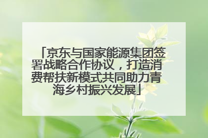 京东与国家能源集团签署战略合作协议，打造消费帮扶新模式共同助力青海乡村振兴发展