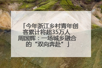 今年浙江乡村青年创客累计将超35万人 周国辉：一场城乡融合的“双向奔赴”
