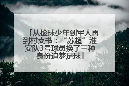 从捡球少年到军人再到村支书：“苏超”淮安队3号球员换了三种身份追梦足球