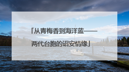 从青梅香到海洋蓝——两代台胞的诏安情缘