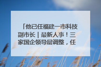 他已任福建一市科技副市长｜最新人事！三家国企领导层调整，任免多位政法系统干部